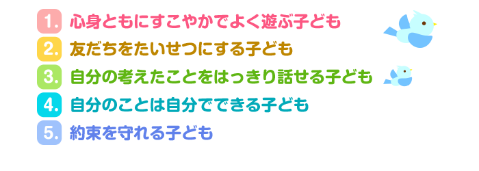 1.心身ともにすこやかでよく遊ぶ子ども 
2.友だちをたいせつにする子ども
3.自分の考えたことをはっきり話せる子ども 
4.自分のことは自分でできる子ども
 5.約束を守れる子ども